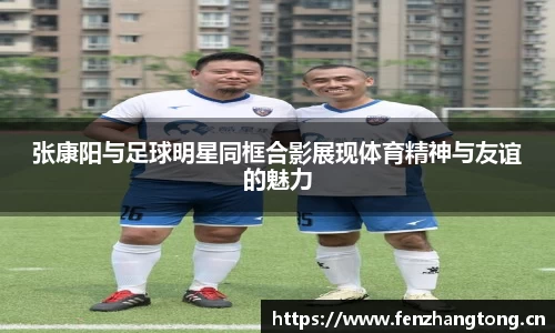 张康阳与足球明星同框合影展现体育精神与友谊的魅力